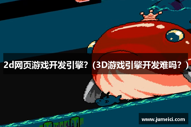 2d网页游戏开发引擎?(3D游戏引擎开发难吗?)