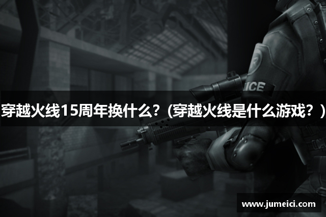 穿越火线15周年换什么?(穿越火线是什么游戏?)